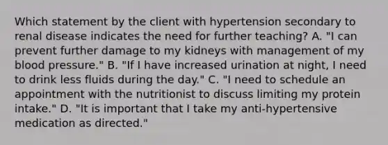 Which statement by the client with hypertension secondary to renal disease indicates the need for further teaching? A. "I can prevent further damage to my kidneys with management of my blood pressure." B. "If I have increased urination at night, I need to drink less fluids during the day." C. "I need to schedule an appointment with the nutritionist to discuss limiting my protein intake." D. "It is important that I take my anti-hypertensive medication as directed."