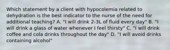 Which statement by a client with hypocolemia related to dehydration is the best indicator to the nurse of the need for additional teaching? A. "I will drink 2-3L of fluid every day" B. "I will drink a glass of water whenever I feel thirsty" C. "I will drink coffee and cola drinks throughout the day" D. "I will avoid drinks containing alcohol"