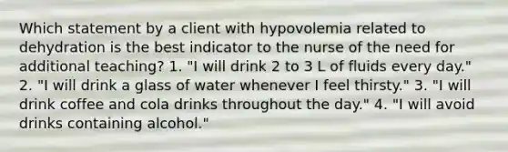 Which statement by a client with hypovolemia related to dehydration is the best indicator to the nurse of the need for additional teaching? 1. "I will drink 2 to 3 L of fluids every day." 2. "I will drink a glass of water whenever I feel thirsty." 3. "I will drink coffee and cola drinks throughout the day." 4. "I will avoid drinks containing alcohol."