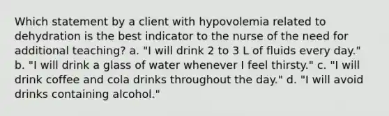 Which statement by a client with hypovolemia related to dehydration is the best indicator to the nurse of the need for additional teaching? a. "I will drink 2 to 3 L of fluids every day." b. "I will drink a glass of water whenever I feel thirsty." c. "I will drink coffee and cola drinks throughout the day." d. "I will avoid drinks containing alcohol."