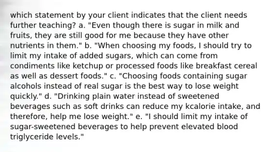 which statement by your client indicates that the client needs further teaching? a. "Even though there is sugar in milk and fruits, they are still good for me because they have other nutrients in them." b. "When choosing my foods, I should try to limit my intake of added sugars, which can come from condiments like ketchup or processed foods like breakfast cereal as well as dessert foods." c. "Choosing foods containing sugar alcohols instead of real sugar is the best way to lose weight quickly." d. "Drinking plain water instead of sweetened beverages such as soft drinks can reduce my kcalorie intake, and therefore, help me lose weight." e. "I should limit my intake of sugar-sweetened beverages to help prevent elevated blood triglyceride levels."