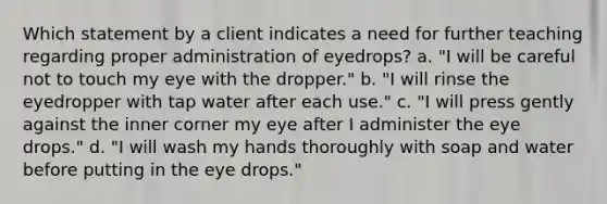 Which statement by a client indicates a need for further teaching regarding proper administration of eyedrops? a. "I will be careful not to touch my eye with the dropper." b. "I will rinse the eyedropper with tap water after each use." c. "I will press gently against the inner corner my eye after I administer the eye drops." d. "I will wash my hands thoroughly with soap and water before putting in the eye drops."