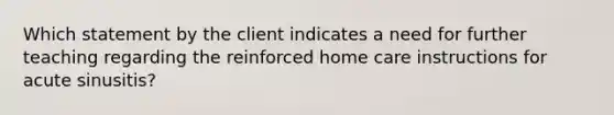 Which statement by the client indicates a need for further teaching regarding the reinforced home care instructions for acute sinusitis?