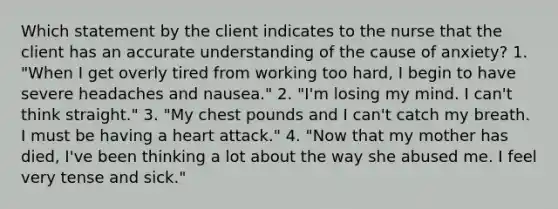 Which statement by the client indicates to the nurse that the client has an accurate understanding of the cause of anxiety? 1. "When I get overly tired from working too hard, I begin to have severe headaches and nausea." 2. "I'm losing my mind. I can't think straight." 3. "My chest pounds and I can't catch my breath. I must be having a heart attack." 4. "Now that my mother has died, I've been thinking a lot about the way she abused me. I feel very tense and sick."