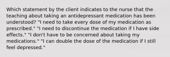 Which statement by the client indicates to the nurse that the teaching about taking an antidepressant medication has been understood? "I need to take every dose of my medication as prescribed." "I need to discontinue the medication if I have side effects." "I don't have to be concerned about taking my medications." "I can double the dose of the medication if I still feel depressed."