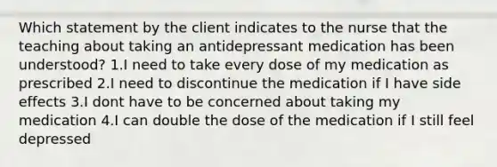 Which statement by the client indicates to the nurse that the teaching about taking an antidepressant medication has been understood? 1.I need to take every dose of my medication as prescribed 2.I need to discontinue the medication if I have side effects 3.I dont have to be concerned about taking my medication 4.I can double the dose of the medication if I still feel depressed