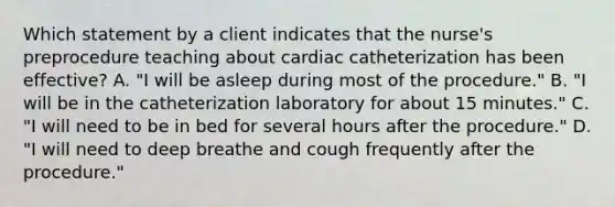 Which statement by a client indicates that the nurse's preprocedure teaching about cardiac catheterization has been effective? A. "I will be asleep during most of the procedure." B. "I will be in the catheterization laboratory for about 15 minutes." C. "I will need to be in bed for several hours after the procedure." D. "I will need to deep breathe and cough frequently after the procedure."