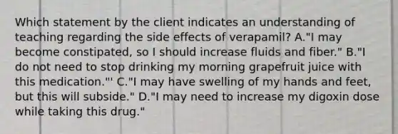 Which statement by the client indicates an understanding of teaching regarding the side effects of verapamil? A."I may become constipated, so I should increase fluids and fiber." B."I do not need to stop drinking my morning grapefruit juice with this medication."' C."I may have swelling of my hands and feet, but this will subside." D."I may need to increase my digoxin dose while taking this drug."