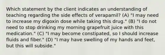 Which statement by the client indicates an understanding of teaching regarding the side effects of verapamil? (A) "I may need to increase my digoxin dose while taking this drug." (B) "I do not need to stop drinking my morning grapefruit juice with this medication." (C) "I may become constipated, so I should increase fluids and fiber." (D) "I may have swelling of my hands and feet, but this will subside."