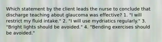 Which statement by the client leads the nurse to conclude that discharge teaching about glaucoma was effective? 1. "I will restrict my fluid intake." 2. "I will use mydriatics regularly." 3. "Bright lights should be avoided." 4. "Bending exercises should be avoided."