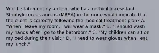 Which statement by a client who has methicillin-resistant Staphylococcus aureus (MRSA) in the urine would indicate that the client is correctly following the medical treatment plan? A. "When I leave my room, I will wear a mask." B. "I should wash my hands after I go to the bathroom." C. "My children can sit on my bed during their visit." D. "I need to wear gloves when I eat my lunch."