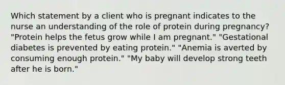 Which statement by a client who is pregnant indicates to the nurse an understanding of the role of protein during pregnancy? "Protein helps the fetus grow while I am pregnant." "Gestational diabetes is prevented by eating protein." "Anemia is averted by consuming enough protein." "My baby will develop strong teeth after he is born."