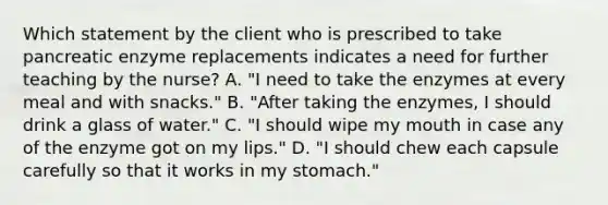 Which statement by the client who is prescribed to take pancreatic enzyme replacements indicates a need for further teaching by the nurse? A. "I need to take the enzymes at every meal and with snacks." B. "After taking the enzymes, I should drink a glass of water." C. "I should wipe my mouth in case any of the enzyme got on my lips." D. "I should chew each capsule carefully so that it works in my stomach."