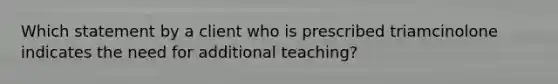 Which statement by a client who is prescribed triamcinolone indicates the need for additional teaching?