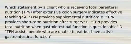 Which statement by a client who is receiving total parenteral nutrition (TPN) after extensive colon surgery indicates effective teaching? A. "TPN provides supplemental nutrition" B. "TPN provides short-term nutrition after surgery" C. "TPN provides total nutrition when gastrointestinal function is questionable" D. "TPN assists people who are unable to eat but have active gastrointestinal function"