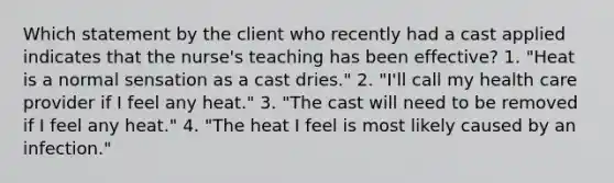 Which statement by the client who recently had a cast applied indicates that the nurse's teaching has been effective? 1. "Heat is a normal sensation as a cast dries." 2. "I'll call my health care provider if I feel any heat." 3. "The cast will need to be removed if I feel any heat." 4. "The heat I feel is most likely caused by an infection."