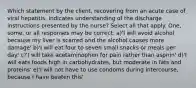 Which statement by the client, recovering from an acute case of viral hepatitis, indicates understanding of the discharge instructions presented by the nurse? Select all that apply. One, some, or all responses may be correct. a)'I will avoid alcohol because my liver is scarred and the alcohol causes more damage' b)'I will eat four to seven small snacks or meals per day' c)'I will take acetaminophen for pain rather than aspirin' d)'I will eats foods high in carbohydrates, but moderate in fats and proteins' e)'I will not have to use condoms during intercourse, because I have beaten this'