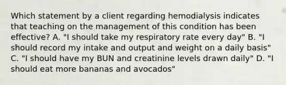 Which statement by a client regarding hemodialysis indicates that teaching on the management of this condition has been effective? A. "I should take my respiratory rate every day" B. "I should record my intake and output and weight on a daily basis" C. "I should have my BUN and creatinine levels drawn daily" D. "I should eat more bananas and avocados"