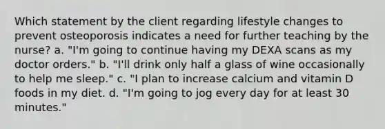 Which statement by the client regarding lifestyle changes to prevent osteoporosis indicates a need for further teaching by the nurse? a. "I'm going to continue having my DEXA scans as my doctor orders." b. "I'll drink only half a glass of wine occasionally to help me sleep." c. "I plan to increase calcium and vitamin D foods in my diet. d. "I'm going to jog every day for at least 30 minutes."