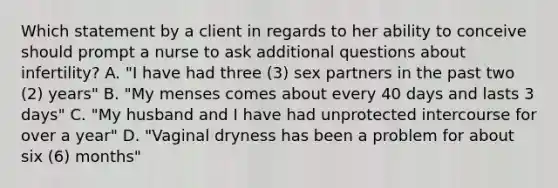 Which statement by a client in regards to her ability to conceive should prompt a nurse to ask additional questions about infertility? A. "I have had three (3) sex partners in the past two (2) years" B. "My menses comes about every 40 days and lasts 3 days" C. "My husband and I have had unprotected intercourse for over a year" D. "Vaginal dryness has been a problem for about six (6) months"