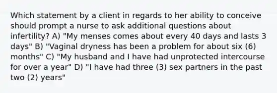 Which statement by a client in regards to her ability to conceive should prompt a nurse to ask additional questions about infertility? A) "My menses comes about every 40 days and lasts 3 days" B) "Vaginal dryness has been a problem for about six (6) months" C) "My husband and I have had unprotected intercourse for over a year" D) "I have had three (3) sex partners in the past two (2) years"