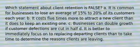 Which statement about client retention is FALSE? a. It is common for businesses to lose an average of 15% to 20% of its customers each year. b. It costs five times more to attract a new client than it does to keep an existing one. c. Businesses can double growth if customer defections are cut in half d. It is better to immediately focus on to replacing departing clients than to take time to determine the reasons clients are leaving.