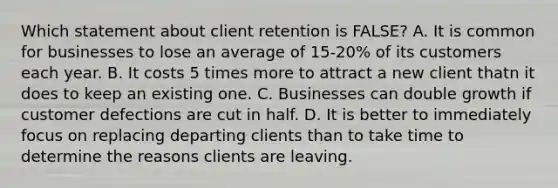 Which statement about client retention is FALSE? A. It is common for businesses to lose an average of 15-20% of its customers each year. B. It costs 5 times more to attract a new client thatn it does to keep an existing one. C. Businesses can double growth if customer defections are cut in half. D. It is better to immediately focus on replacing departing clients than to take time to determine the reasons clients are leaving.