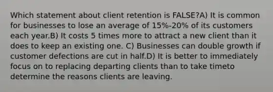 Which statement about client retention is FALSE?A) It is common for businesses to lose an average of 15%-20% of its customers each year.B) It costs 5 times more to attract a new client than it does to keep an existing one. C) Businesses can double growth if customer defections are cut in half.D) It is better to immediately focus on to replacing departing clients than to take timeto determine the reasons clients are leaving.