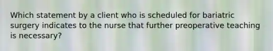 Which statement by a client who is scheduled for bariatric surgery indicates to the nurse that further preoperative teaching is necessary?