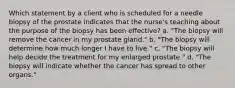 Which statement by a client who is scheduled for a needle biopsy of the prostate indicates that the nurse's teaching about the purpose of the biopsy has been effective? a. "The biopsy will remove the cancer in my prostate gland." b. "The biopsy will determine how much longer I have to live." c. "The biopsy will help decide the treatment for my enlarged prostate." d. "The biopsy will indicate whether the cancer has spread to other organs."