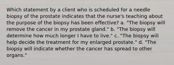 Which statement by a client who is scheduled for a needle biopsy of the prostate indicates that the nurse's teaching about the purpose of the biopsy has been effective? a. "The biopsy will remove the cancer in my prostate gland." b. "The biopsy will determine how much longer I have to live." c. "The biopsy will help decide the treatment for my enlarged prostate." d. "The biopsy will indicate whether the cancer has spread to other organs."