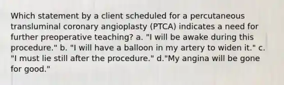 Which statement by a client scheduled for a percutaneous transluminal coronary angioplasty (PTCA) indicates a need for further preoperative teaching? a. "I will be awake during this procedure." b. "I will have a balloon in my artery to widen it." c. "I must lie still after the procedure." d."My angina will be gone for good."