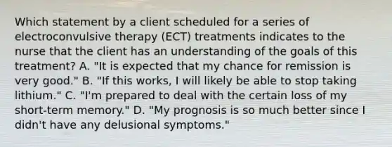 Which statement by a client scheduled for a series of electroconvulsive therapy (ECT) treatments indicates to the nurse that the client has an understanding of the goals of this treatment? A. "It is expected that my chance for remission is very good." B. "If this works, I will likely be able to stop taking lithium." C. "I'm prepared to deal with the certain loss of my short-term memory." D. "My prognosis is so much better since I didn't have any delusional symptoms."