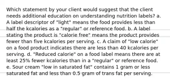 Which statement by your client would suggest that the client needs additional education on understanding nutrition labels? a. A label descriptor of "light" means the food provides less than half the kcalories as a "regular" or reference food. b. A label stating the product is "calorie free" means the product provides fewer than five kcalories per serving. c. A claim of "low calorie" on a food product indicates there are less than 40 kcalories per serving. d. "Reduced calorie" on a food label means there are at least 25% fewer kcalories than in a "regular" or reference food. e. Sour cream "low in saturated fat" contains 1 gram or less saturated fat and less than 0.5 gram of trans fat per serving.