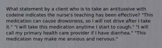 What statement by a client who is to take an antitussive with codeine indicates the nurse's teaching has been effective? "This medication can cause drowsiness, so I will not drive after I take it." "I will take this medication anytime I start to cough." "I will call my primary health care provider if I have diarrhea." "This medication may make me anxious and nervous."