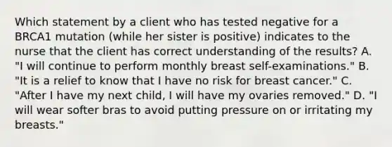 Which statement by a client who has tested negative for a BRCA1 mutation (while her sister is positive) indicates to the nurse that the client has correct understanding of the results? A. "I will continue to perform monthly breast self-examinations." B. "It is a relief to know that I have no risk for breast cancer." C. "After I have my next child, I will have my ovaries removed." D. "I will wear softer bras to avoid putting pressure on or irritating my breasts."