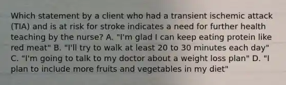 Which statement by a client who had a transient ischemic attack (TIA) and is at risk for stroke indicates a need for further health teaching by the nurse? A. "I'm glad I can keep eating protein like red meat" B. "I'll try to walk at least 20 to 30 minutes each day" C. "I'm going to talk to my doctor about a weight loss plan" D. "I plan to include more fruits and vegetables in my diet"