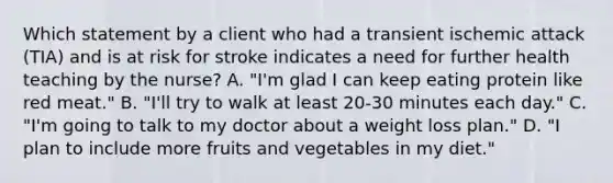 Which statement by a client who had a transient ischemic attack (TIA) and is at risk for stroke indicates a need for further health teaching by the nurse? A. "I'm glad I can keep eating protein like red meat." B. "I'll try to walk at least 20-30 minutes each day." C. "I'm going to talk to my doctor about a weight loss plan." D. "I plan to include more fruits and vegetables in my diet."