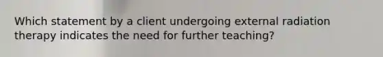 Which statement by a client undergoing external radiation therapy indicates the need for further teaching?