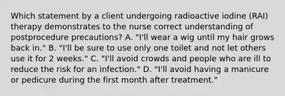 Which statement by a client undergoing radioactive iodine (RAI) therapy demonstrates to the nurse correct understanding of postprocedure precautions? A. "I'll wear a wig until my hair grows back in." B. "I'll be sure to use only one toilet and not let others use it for 2 weeks." C. "I'll avoid crowds and people who are ill to reduce the risk for an infection." D. "I'll avoid having a manicure or pedicure during the first month after treatment."