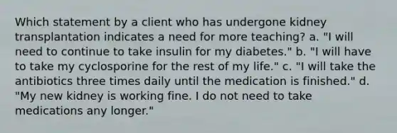 Which statement by a client who has undergone kidney transplantation indicates a need for more teaching? a. "I will need to continue to take insulin for my diabetes." b. "I will have to take my cyclosporine for the rest of my life." c. "I will take the antibiotics three times daily until the medication is finished." d. "My new kidney is working fine. I do not need to take medications any longer."