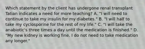 Which statement by the client has undergone renal transplant Tatian indicates a need for more teaching? A. "I will need to continue to take my insulin for my diabetes." B. "I will half to take my cyclosporine for the rest of my life." C. "I will take the anabiotic's three times a day until the medication is finished." D. "My new kidney is working fine. I do not need to take medication any longer."