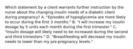 Which statement by a client warrants further instruction by the nurse about the changing insulin needs of a diabetic client during pregnancy? A. "Episodes of hypoglycemia are more likely to occur during the first 3 months." B. "I will increase my insulin dosage by 5 units each month during the first trimester." C. "Insulin dosage will likely need to be increased during the second and third trimesters." D. "Breastfeeding will decrease my insulin needs to lower than my pre-pregnancy levels."