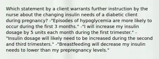 Which statement by a client warrants further instruction by the nurse about the changing insulin needs of a diabetic client during pregnancy? -"Episodes of hypoglycemia are more likely to occur during the first 3 months." -"I will increase my insulin dosage by 5 units each month during the first trimester." -"Insulin dosage will likely need to be increased during the second and third trimesters." -"Breastfeeding will decrease my insulin needs to lower than my prepregnancy levels."