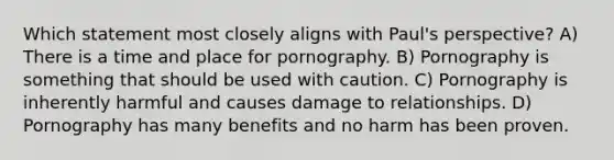 Which statement most closely aligns with Paul's perspective? A) There is a time and place for pornography. B) Pornography is something that should be used with caution. C) Pornography is inherently harmful and causes damage to relationships. D) Pornography has many benefits and no harm has been proven.