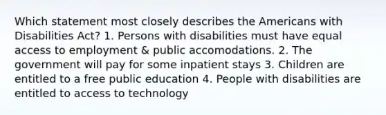 Which statement most closely describes the Americans with Disabilities Act? 1. Persons with disabilities must have equal access to employment & public accomodations. 2. The government will pay for some inpatient stays 3. Children are entitled to a free public education 4. People with disabilities are entitled to access to technology