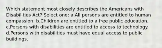 Which statement most closely describes the Americans with Disabilities Act? Select one: a.All persons are entitled to human compassion. b.Children are entitled to a free public education. c.Persons with disabilities are entitled to access to technology. d.Persons with disabilities must have equal access to public buildings.