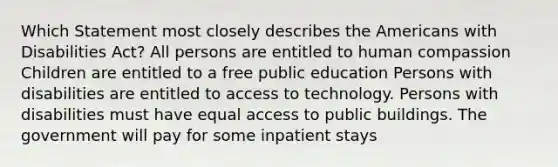 Which Statement most closely describes the Americans with Disabilities Act? All persons are entitled to human compassion Children are entitled to a free public education Persons with disabilities are entitled to access to technology. Persons with disabilities must have equal access to public buildings. The government will pay for some inpatient stays