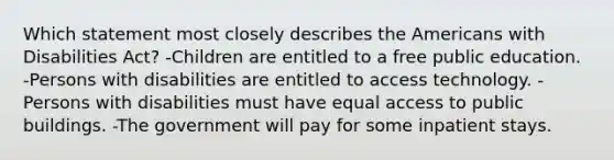 Which statement most closely describes the Americans with Disabilities Act? -Children are entitled to a free public education. -Persons with disabilities are entitled to access technology. -Persons with disabilities must have equal access to public buildings. -The government will pay for some inpatient stays.