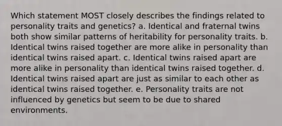 Which statement MOST closely describes the findings related to personality traits and genetics? a. Identical and fraternal twins both show similar patterns of heritability for personality traits. b. Identical twins raised together are more alike in personality than identical twins raised apart. c. Identical twins raised apart are more alike in personality than identical twins raised together. d. Identical twins raised apart are just as similar to each other as identical twins raised together. e. Personality traits are not influenced by genetics but seem to be due to shared environments.